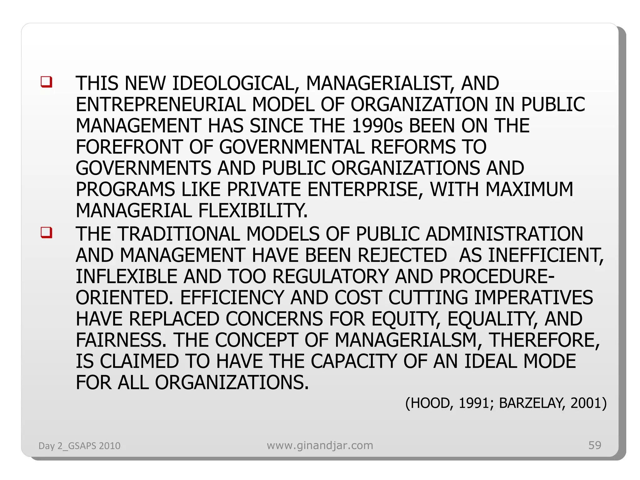 THIS NEW IDEOLOGICAL, MANAGERIALIST, AND ENTREPRENEURIAL MODEL OF ORGANIZATION IN PUBLIC MANAGEMENT HAS SINCE THE 1990s BEEN ON THE FOREFRONT OF GOVERNMENTAL REFORMS TO GOVERNMENTS AND PUBLIC ORGANIZATIONS AND PROGRAMS LIKE PRIVATE ENTERPRISE, WITH MAXIMUM MANAGERIAL FLEXIBILITY. THE TRADITIONAL MODELS OF PUBLIC ADMINISTRATION AND MANAGEMENT HAVE BEEN REJECTED  AS INEFFICIENT, INFLEXIBLE AND TOO REGULATORY AND PROCEDURE-ORIENTED. EFFICIENCY AND COST CUTTING IMPERATIVES HAVE REPLACED CONCERNS FOR EQUITY, EQUALITY, AND FAIRNESS. THE CONCEPT OF MANAGERIALSM, THEREFORE, IS CLAIMED TO HAVE THE CAPACITY OF AN IDEAL MODE FOR ALL ORGANIZATIONS. (HOOD, 1991; BARZELAY, 2001) Day 2_GSAPS 2010 www.ginandjar.com 