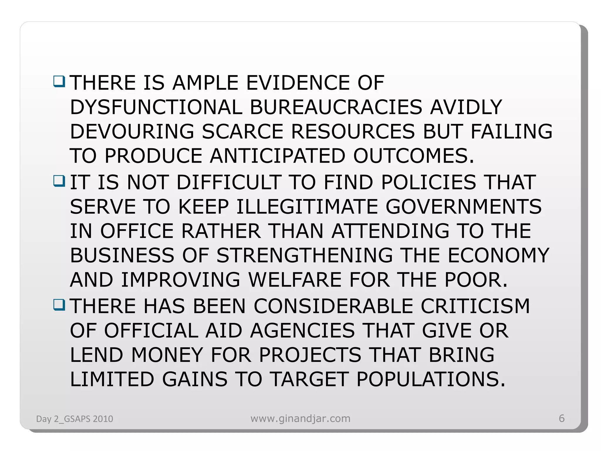 THERE IS AMPLE EVIDENCE OF DYSFUNCTIONAL BUREAUCRACIES AVIDLY DEVOURING SCARCE RESOURCES BUT FAILING TO PRODUCE ANTICIPATED OUTCOMES.  IT IS NOT DIFFICULT TO FIND POLICIES THAT SERVE TO KEEP ILLEGITIMATE GOVERNMENTS IN OFFICE RATHER THAN ATTENDING TO THE BUSINESS OF STRENGTHENING THE ECONOMY AND IMPROVING WELFARE FOR THE POOR.  THERE HAS BEEN CONSIDERABLE CRITICISM OF OFFICIAL AID AGENCIES THAT GIVE OR LEND MONEY FOR PROJECTS THAT BRING LIMITED GAINS TO TARGET POPULATIONS.  Day 2_GSAPS 2010 www.ginandjar.com 