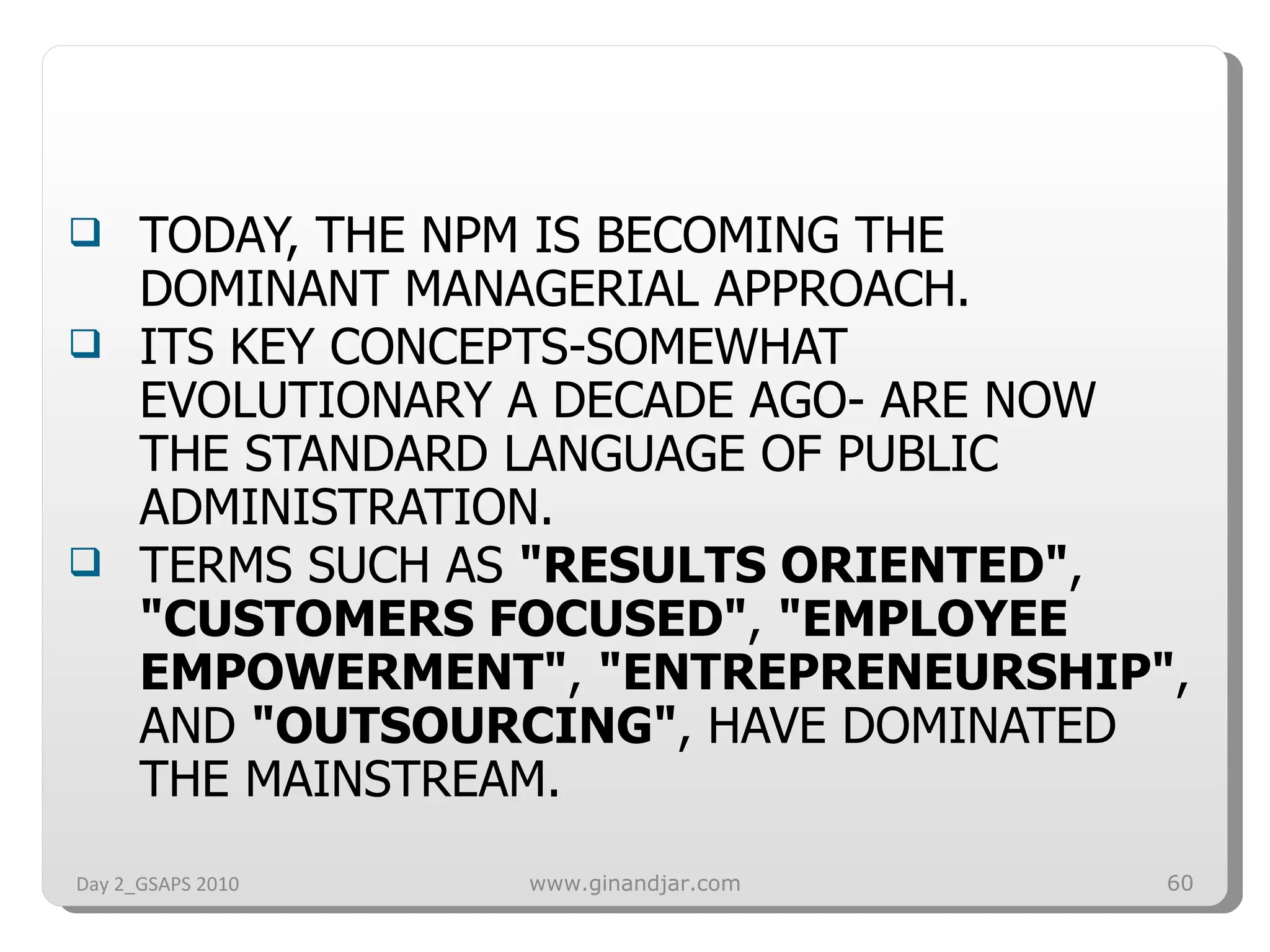 TODAY, THE NPM IS BECOMING THE DOMINANT MANAGERIAL APPROACH. ITS KEY CONCEPTS-SOMEWHAT EVOLUTIONARY A DECADE AGO- ARE NOW THE STANDARD LANGUAGE OF PUBLIC ADMINISTRATION. TERMS SUCH AS  &quot;RESULTS ORIENTED&quot; ,  &quot;CUSTOMERS FOCUSED&quot; ,  &quot;EMPLOYEE EMPOWERMENT&quot; ,  &quot;ENTREPRENEURSHIP&quot; , AND  &quot;OUTSOURCING&quot; , HAVE DOMINATED THE MAINSTREAM. Day 2_GSAPS 2010 www.ginandjar.com 