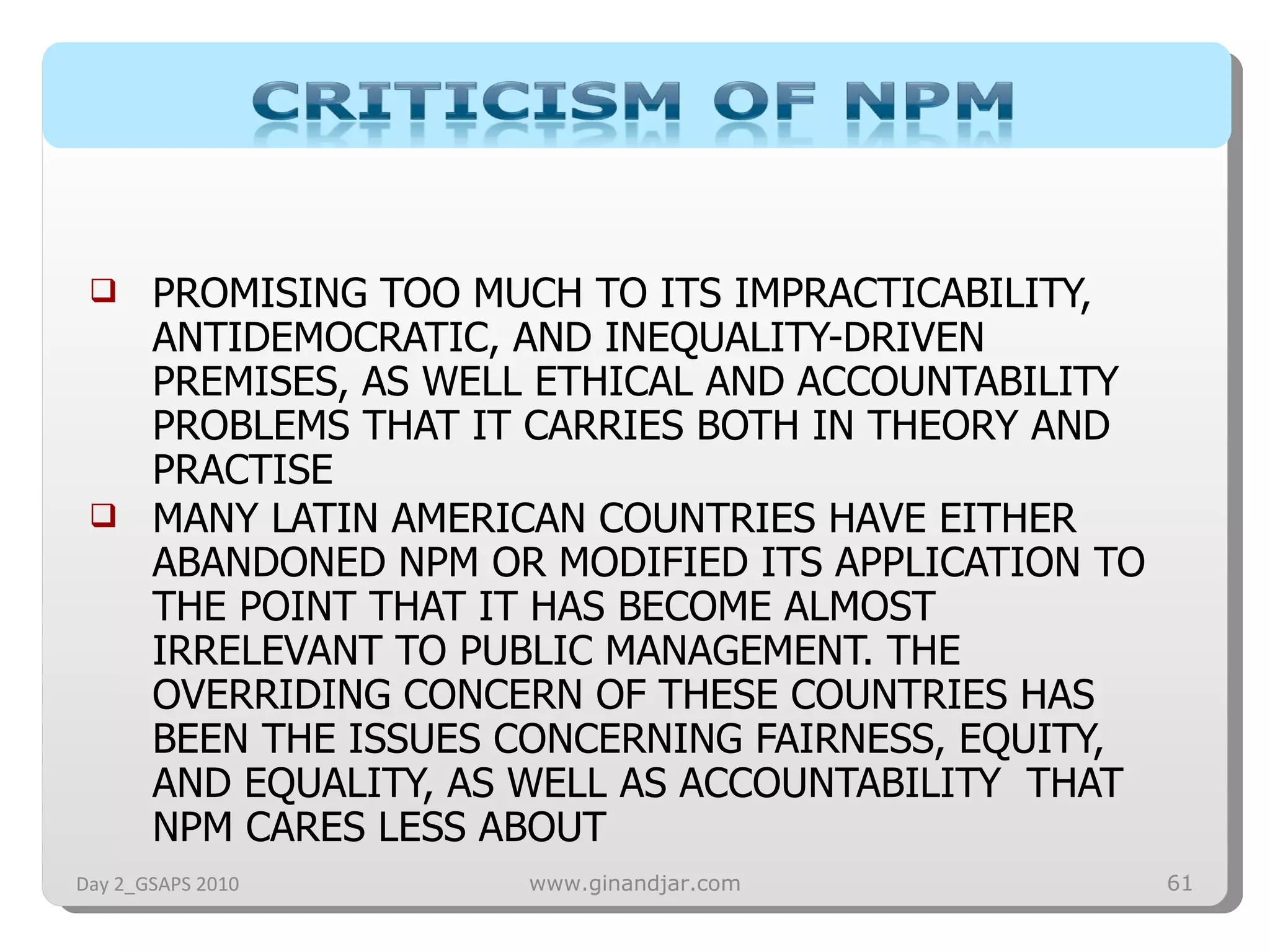 PROMISING TOO MUCH TO ITS IMPRACTICABILITY, ANTIDEMOCRATIC, AND INEQUALITY-DRIVEN PREMISES, AS WELL ETHICAL AND ACCOUNTABILITY PROBLEMS THAT IT CARRIES BOTH IN THEORY AND PRACTISE MANY LATIN AMERICAN COUNTRIES HAVE EITHER ABANDONED NPM OR MODIFIED ITS APPLICATION TO THE POINT THAT IT HAS BECOME ALMOST IRRELEVANT TO PUBLIC MANAGEMENT. THE OVERRIDING CONCERN OF THESE COUNTRIES HAS BEEN THE ISSUES CONCERNING FAIRNESS, EQUITY, AND EQUALITY, AS WELL AS ACCOUNTABILITY  THAT NPM CARES LESS ABOUT  Day 2_GSAPS 2010 www.ginandjar.com 