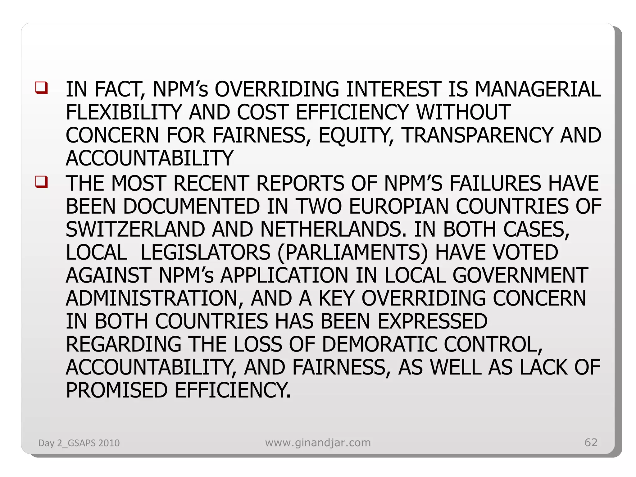 IN FACT, NPM’s OVERRIDING INTEREST IS MANAGERIAL FLEXIBILITY AND COST EFFICIENCY WITHOUT CONCERN FOR FAIRNESS, EQUITY, TRANSPARENCY AND ACCOUNTABILITY THE MOST RECENT REPORTS OF NPM’S FAILURES HAVE BEEN DOCUMENTED IN TWO EUROPIAN COUNTRIES OF SWITZERLAND AND NETHERLANDS. IN BOTH CASES, LOCAL  LEGISLATORS (PARLIAMENTS) HAVE VOTED AGAINST NPM’s APPLICATION IN LOCAL GOVERNMENT ADMINISTRATION, AND A KEY OVERRIDING CONCERN IN BOTH COUNTRIES HAS BEEN EXPRESSED REGARDING THE LOSS OF DEMORATIC CONTROL, ACCOUNTABILITY, AND FAIRNESS, AS WELL AS LACK OF PROMISED EFFICIENCY. Day 2_GSAPS 2010 www.ginandjar.com 