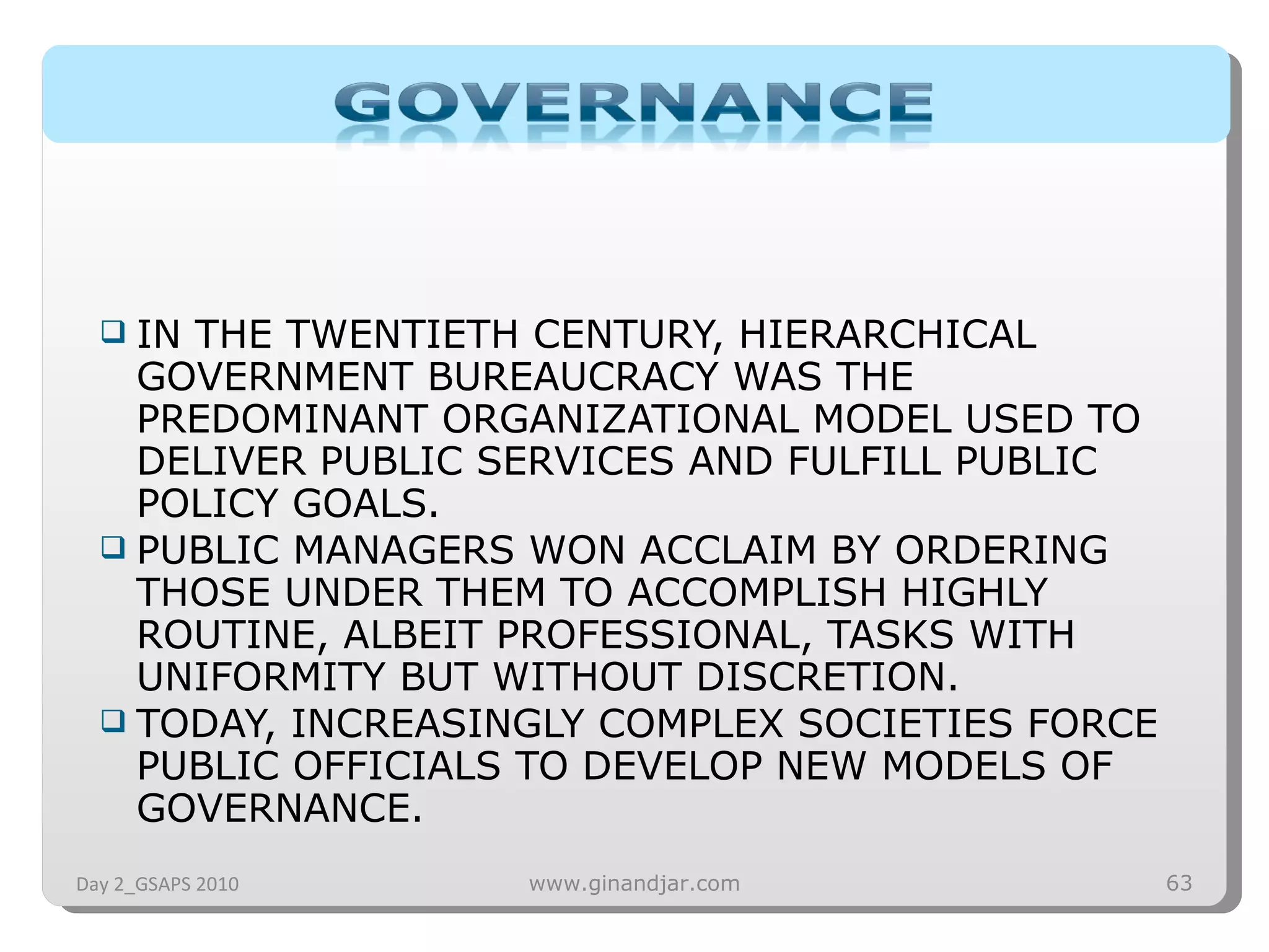 IN THE TWENTIETH CENTURY, HIERARCHICAL GOVERNMENT BUREAUCRACY WAS THE PREDOMINANT ORGANIZATIONAL MODEL USED TO DELIVER PUBLIC SERVICES AND FULFILL PUBLIC POLICY GOALS.  PUBLIC MANAGERS WON ACCLAIM BY ORDERING THOSE UNDER THEM TO ACCOMPLISH HIGHLY ROUTINE, ALBEIT PROFESSIONAL, TASKS WITH UNIFORMITY BUT WITHOUT DISCRETION.  TODAY, INCREASINGLY COMPLEX SOCIETIES FORCE PUBLIC OFFICIALS TO DEVELOP NEW MODELS OF GOVERNANCE. Day 2_GSAPS 2010 www.ginandjar.com 
