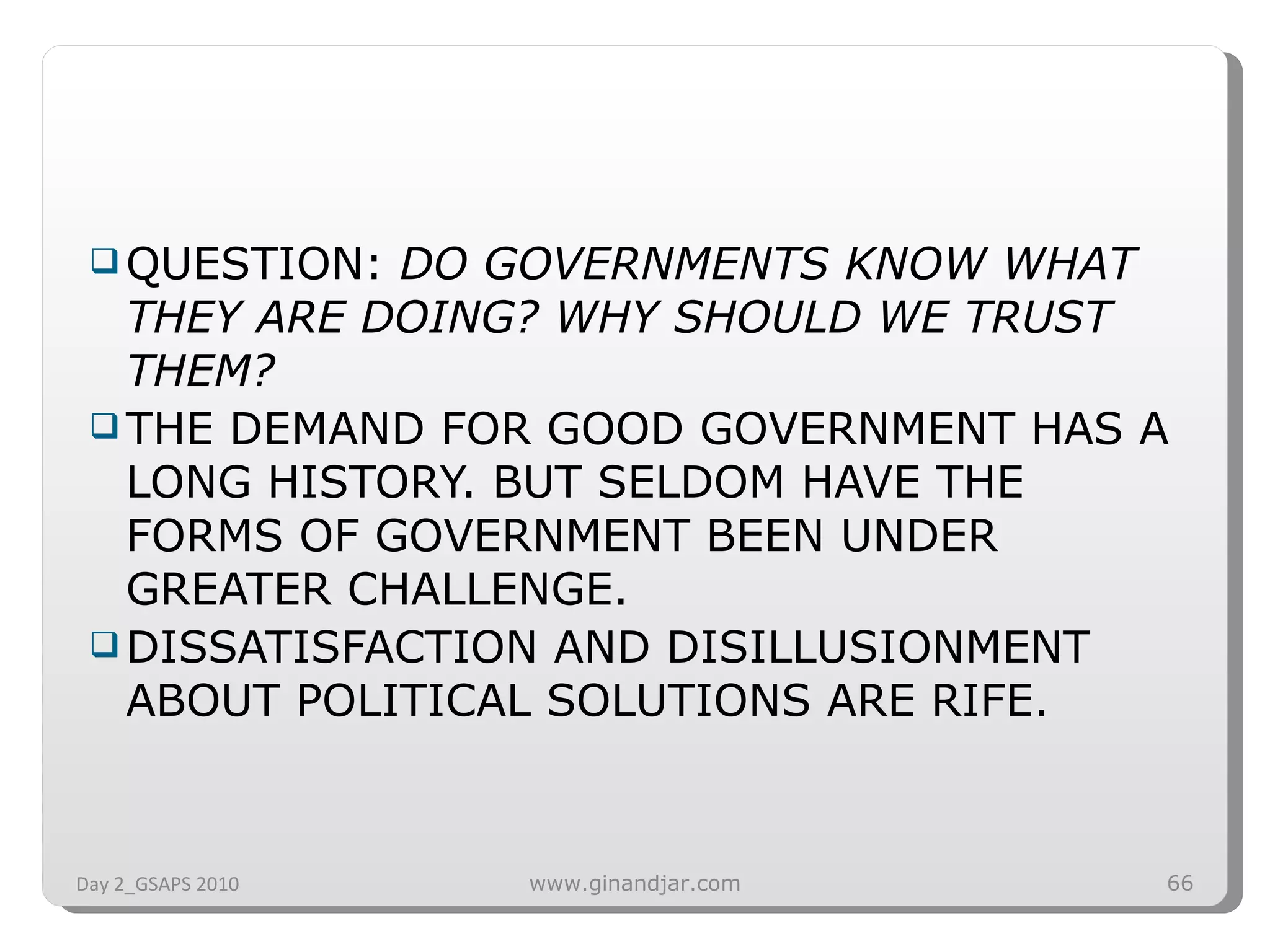 QUESTION:  DO GOVERNMENTS KNOW WHAT THEY ARE DOING? WHY SHOULD WE TRUST THEM? THE DEMAND FOR GOOD GOVERNMENT HAS A LONG HISTORY. BUT SELDOM HAVE THE FORMS OF GOVERNMENT BEEN UNDER GREATER CHALLENGE.  DISSATISFACTION AND DISILLUSIONMENT ABOUT POLITICAL SOLUTIONS ARE RIFE.  Day 2_GSAPS 2010 www.ginandjar.com 