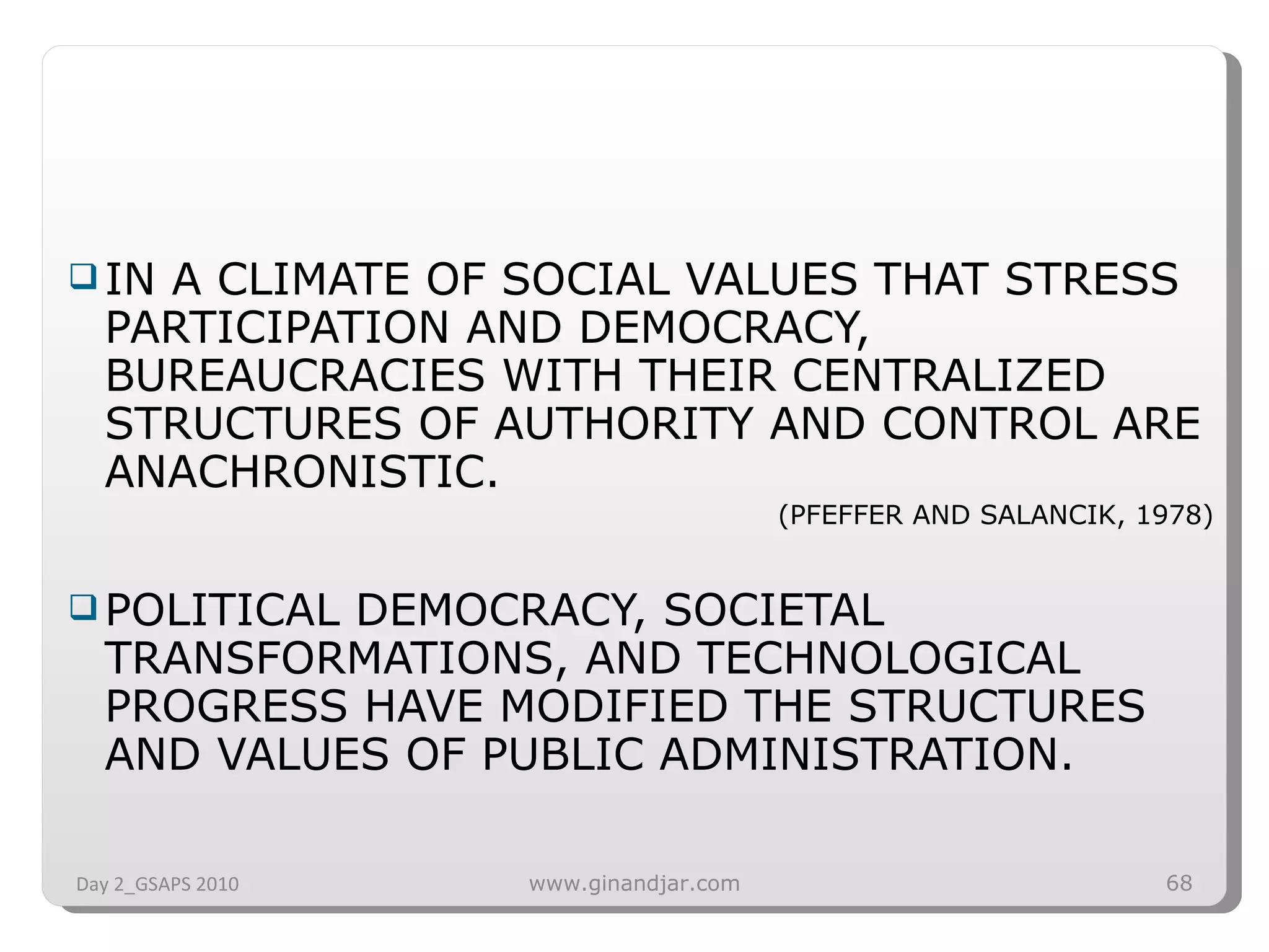 IN A CLIMATE OF SOCIAL VALUES THAT STRESS PARTICIPATION AND DEMOCRACY, BUREAUCRACIES WITH THEIR CENTRALIZED STRUCTURES OF AUTHORITY AND CONTROL ARE ANACHRONISTIC.  (PFEFFER AND SALANCIK, 1978) POLITICAL DEMOCRACY, SOCIETAL TRANSFORMATIONS, AND TECHNOLOGICAL PROGRESS HAVE MODIFIED THE STRUCTURES AND VALUES OF PUBLIC ADMINISTRATION.  Day 2_GSAPS 2010 www.ginandjar.com 