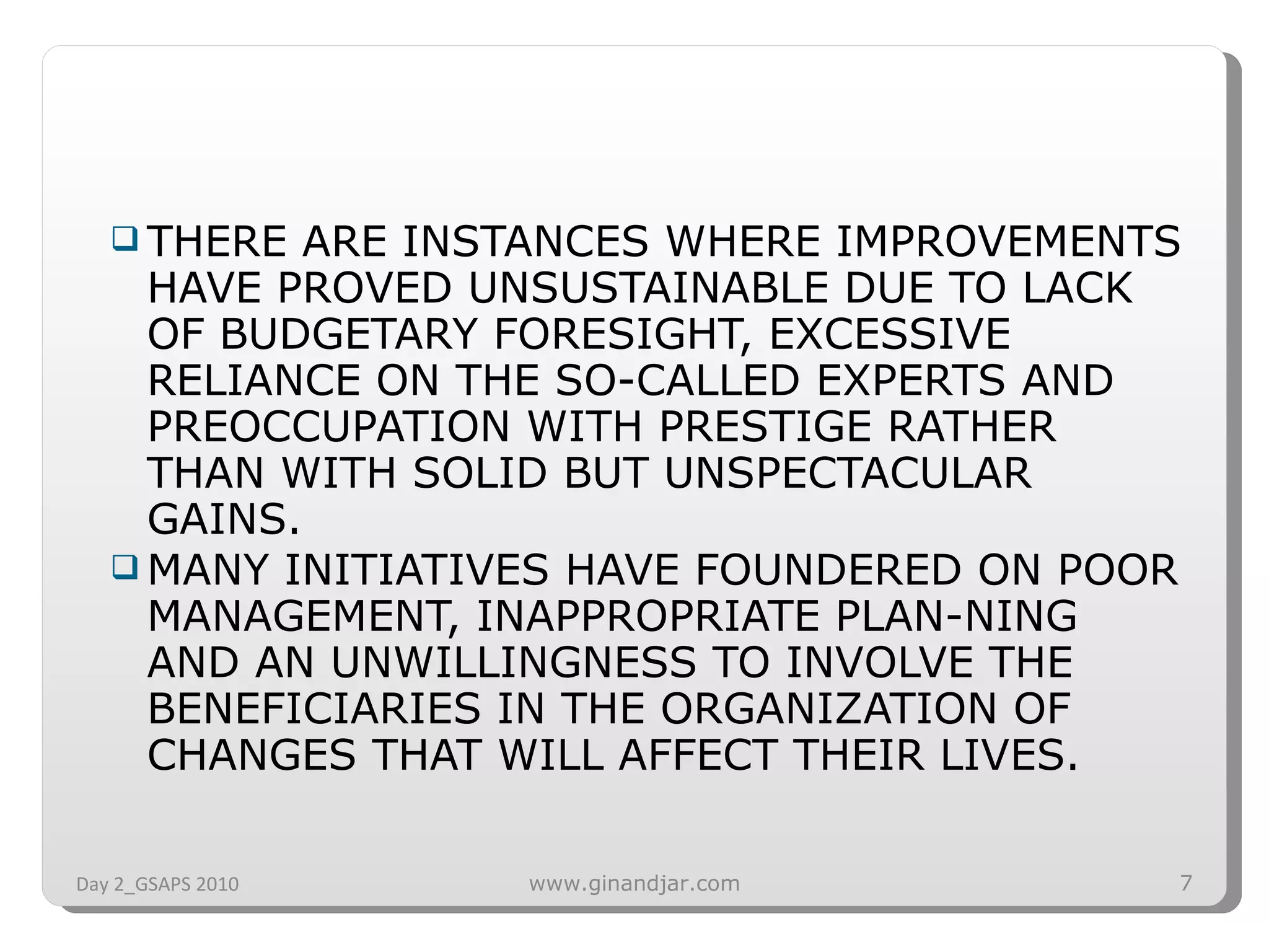THERE ARE INSTANCES WHERE IMPROVEMENTS HAVE PROVED UNSUSTAINABLE DUE TO LACK OF BUDGETARY FORESIGHT, EXCESSIVE RELIANCE ON THE SO-CALLED EXPERTS AND PREOCCUPATION WITH PRESTIGE RATHER THAN WITH SOLID BUT UNSPECTACULAR GAINS.  MANY INITIATIVES HAVE FOUNDERED ON POOR MANAGEMENT, INAPPROPRIATE PLAN­NING AND AN UNWILLINGNESS TO INVOLVE THE BENEFICIARIES IN THE ORGANIZATION OF CHANGES THAT WILL AFFECT THEIR LIVES. Day 2_GSAPS 2010 www.ginandjar.com 