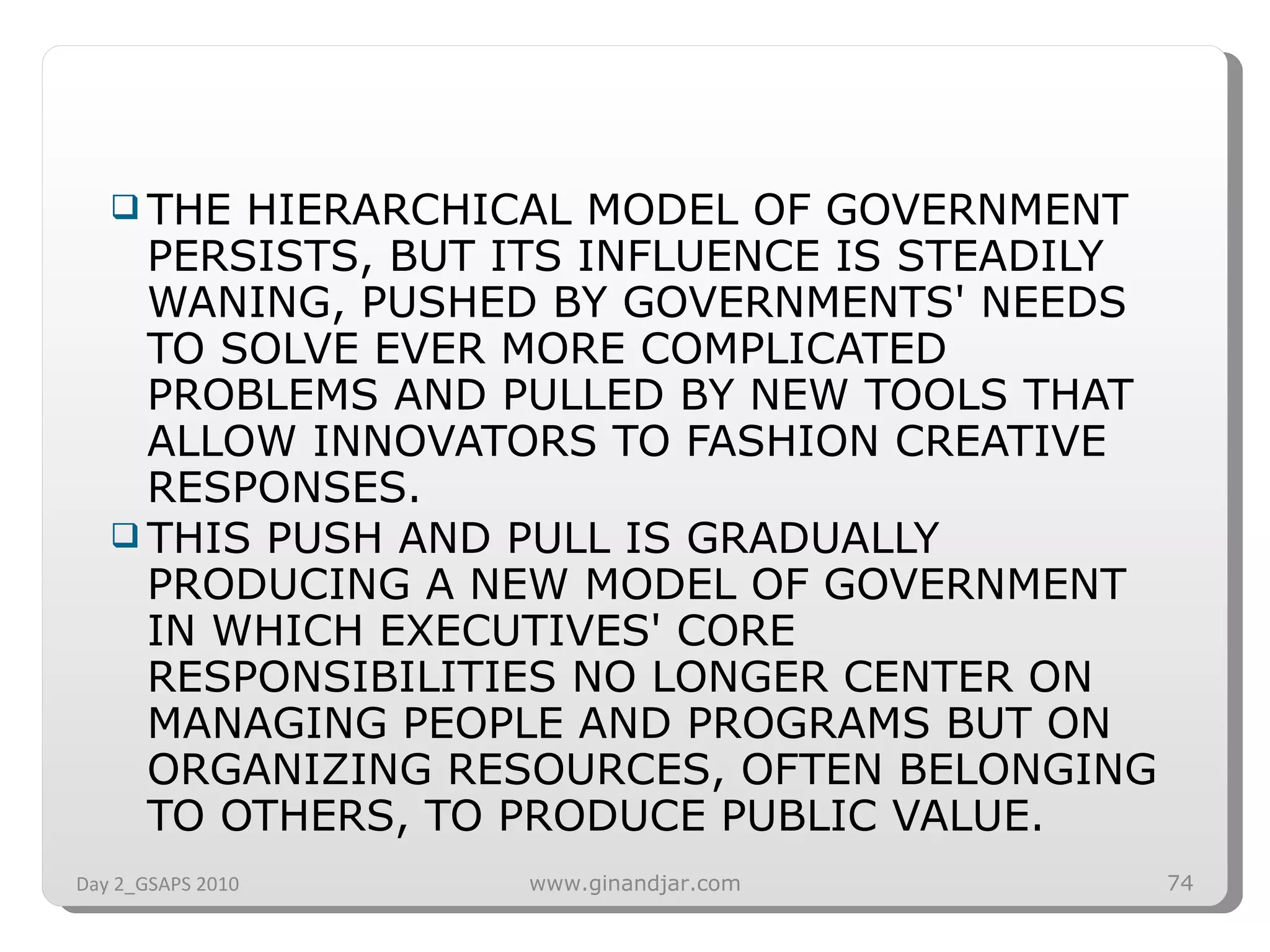 THE HIERARCHICAL MODEL OF GOVERNMENT PERSISTS, BUT ITS INFLUENCE IS STEADILY WANING, PUSHED BY GOVERNMENTS' NEEDS TO SOLVE EVER MORE COMPLICATED PROBLEMS AND PULLED BY NEW TOOLS THAT ALLOW INNOVATORS TO FASHION CREATIVE RESPONSES.  THIS PUSH AND PULL IS GRADUALLY PRODUCING A NEW MODEL OF GOVERNMENT IN WHICH EXECUTIVES' CORE RESPONSIBILITIES NO LONGER CENTER ON MANAGING PEOPLE AND PROGRAMS BUT ON ORGANIZING RESOURCES, OFTEN BELONGING TO OTHERS, TO PRODUCE PUBLIC VALUE.  Day 2_GSAPS 2010 www.ginandjar.com 