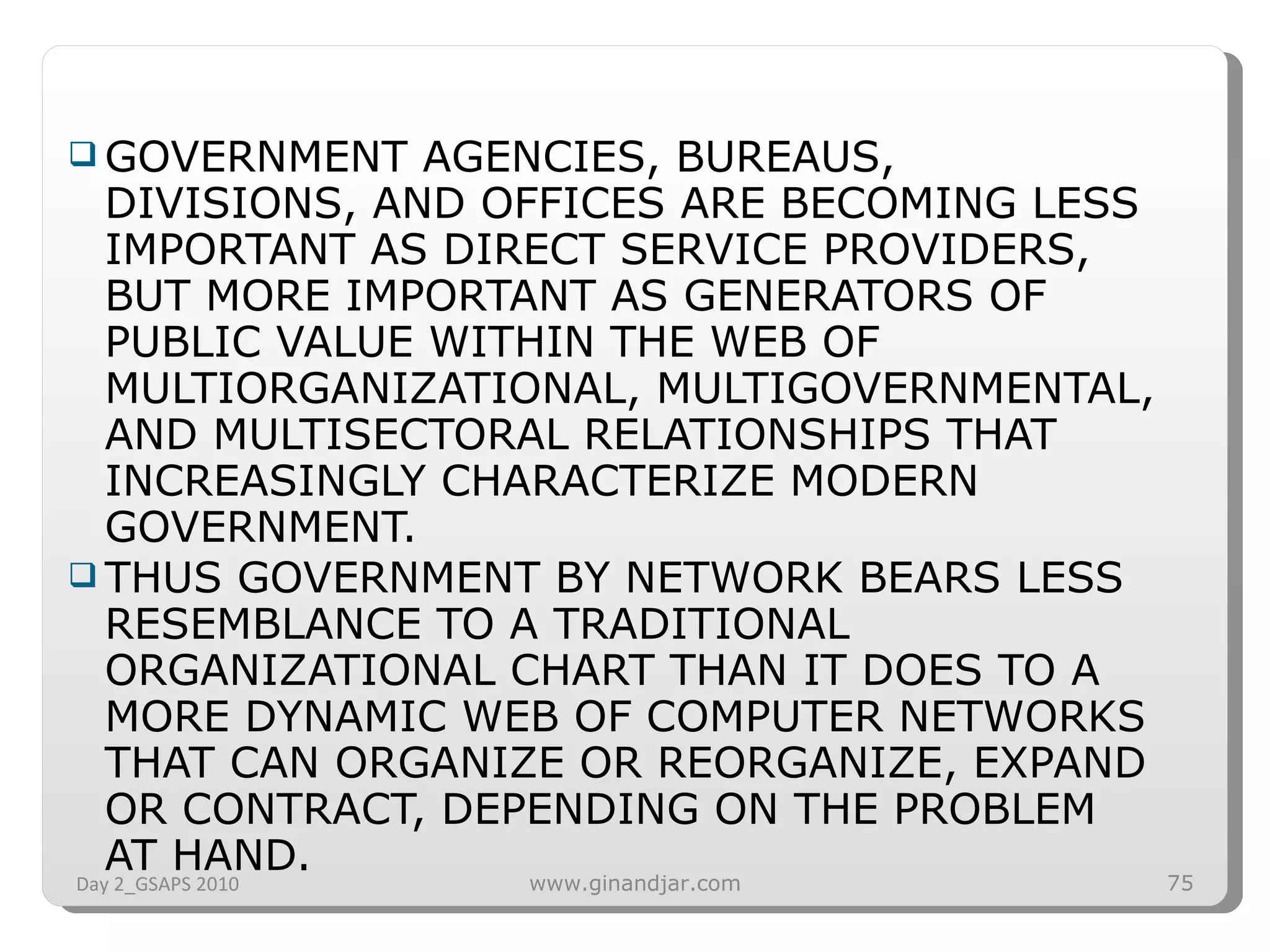 GOVERNMENT AGENCIES, BUREAUS, DIVISIONS, AND OFFICES ARE BECOMING LESS IMPORTANT AS DIRECT SERVICE PROVIDERS, BUT MORE IMPORTANT AS GENERATORS OF PUBLIC VALUE WITHIN THE WEB OF MULTIORGANIZATIONAL, MULTIGOVERNMENTAL, AND MULTISECTORAL RELATIONSHIPS THAT INCREASINGLY CHARACTERIZE MODERN GOVERNMENT.  THUS GOVERNMENT BY NETWORK BEARS LESS RESEMBLANCE TO A TRADITIONAL ORGANIZATIONAL CHART THAN IT DOES TO A MORE DYNAMIC WEB OF COMPUTER NETWORKS THAT CAN ORGANIZE OR REORGANIZE, EXPAND OR CONTRACT, DEPENDING ON THE PROBLEM AT HAND. Day 2_GSAPS 2010 www.ginandjar.com 