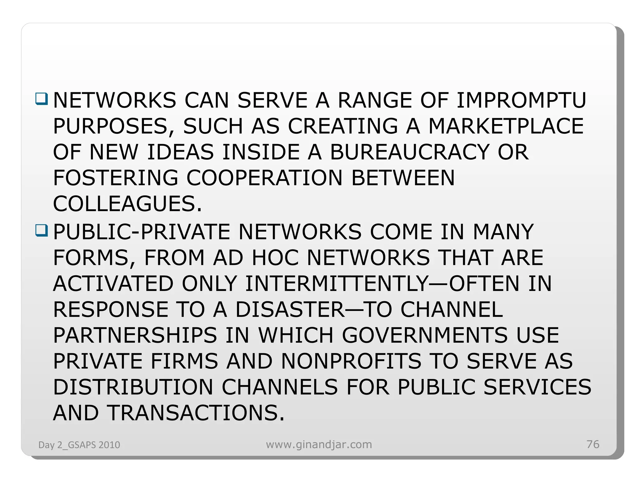 NETWORKS CAN SERVE A RANGE OF IMPROMPTU PURPOSES, SUCH AS CREATING A MARKETPLACE OF NEW IDEAS INSIDE A BUREAUCRACY OR FOSTERING COOPERATION BETWEEN COLLEAGUES.  PUBLIC-PRIVATE NETWORKS COME IN MANY FORMS, FROM AD HOC NETWORKS THAT ARE ACTIVATED ONLY INTERMITTENTLY—OFTEN IN RESPONSE TO A DISASTER—TO CHANNEL PARTNERSHIPS IN WHICH GOVERNMENTS USE PRIVATE FIRMS AND NONPROFITS TO SERVE AS DISTRIBUTION CHANNELS FOR PUBLIC SERVICES AND TRANSACTIONS. Day 2_GSAPS 2010 www.ginandjar.com 