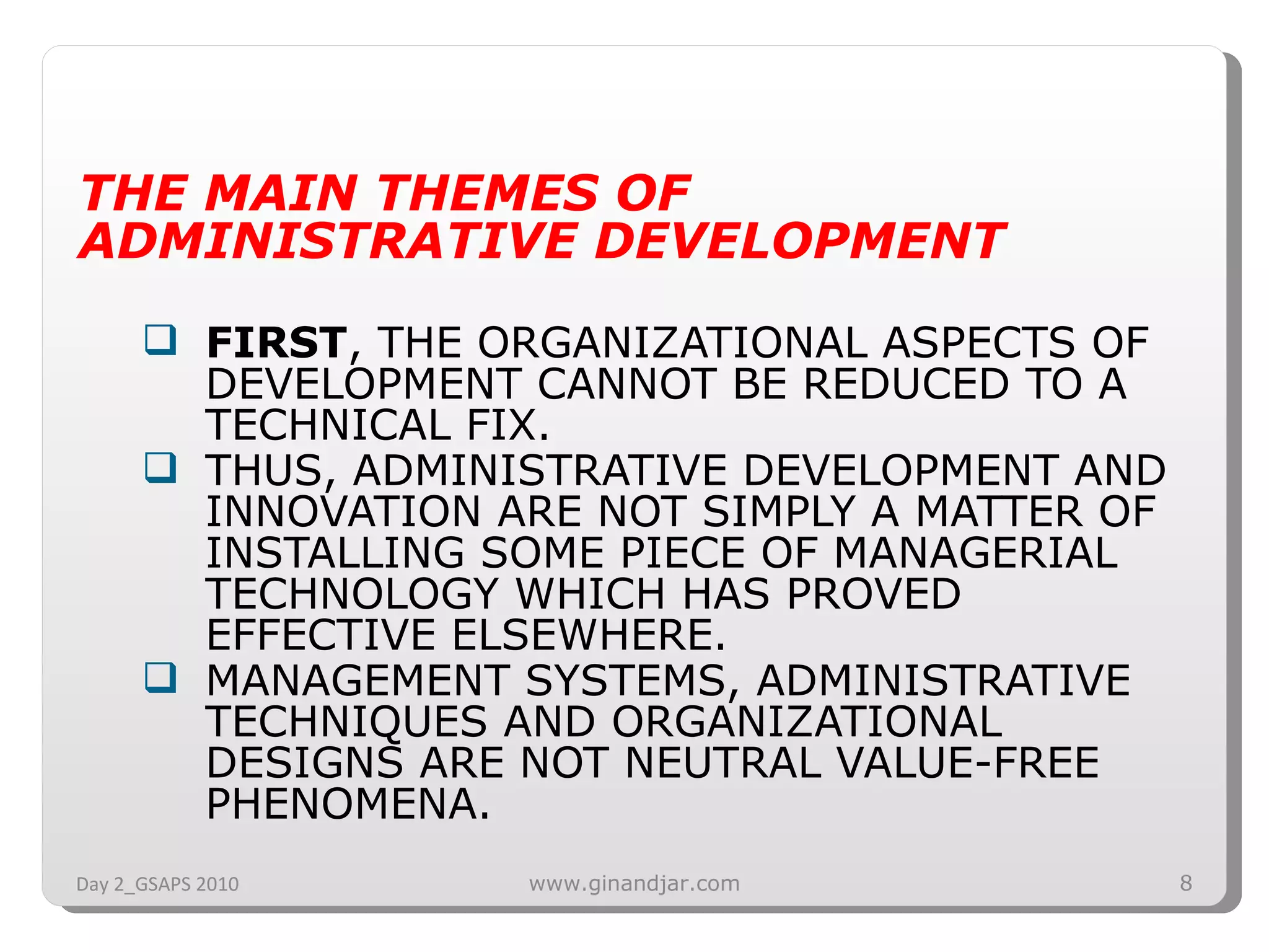 THE MAIN THEMES OF ADMINISTRATIVE DEVELOPMENT FIRST , THE ORGANIZATIONAL ASPECTS OF DEVELOPMENT CANNOT BE REDUCED TO A TECHNICAL FIX.  THUS, ADMINISTRATIVE DEVELOPMENT AND  INNOVATION ARE NOT SIMPLY A MATTER OF INSTALLING SOME PIECE OF MANAGERIAL TECHNOLOGY WHICH HAS PROVED EFFECTIVE ELSEWHERE.  MANAGEMENT SYSTEMS, ADMINISTRATIVE TECHNIQUES AND ORGANIZATIONAL DESIGNS ARE NOT NEUTRAL VALUE-FREE PHENOMENA.  Day 2_GSAPS 2010 www.ginandjar.com 