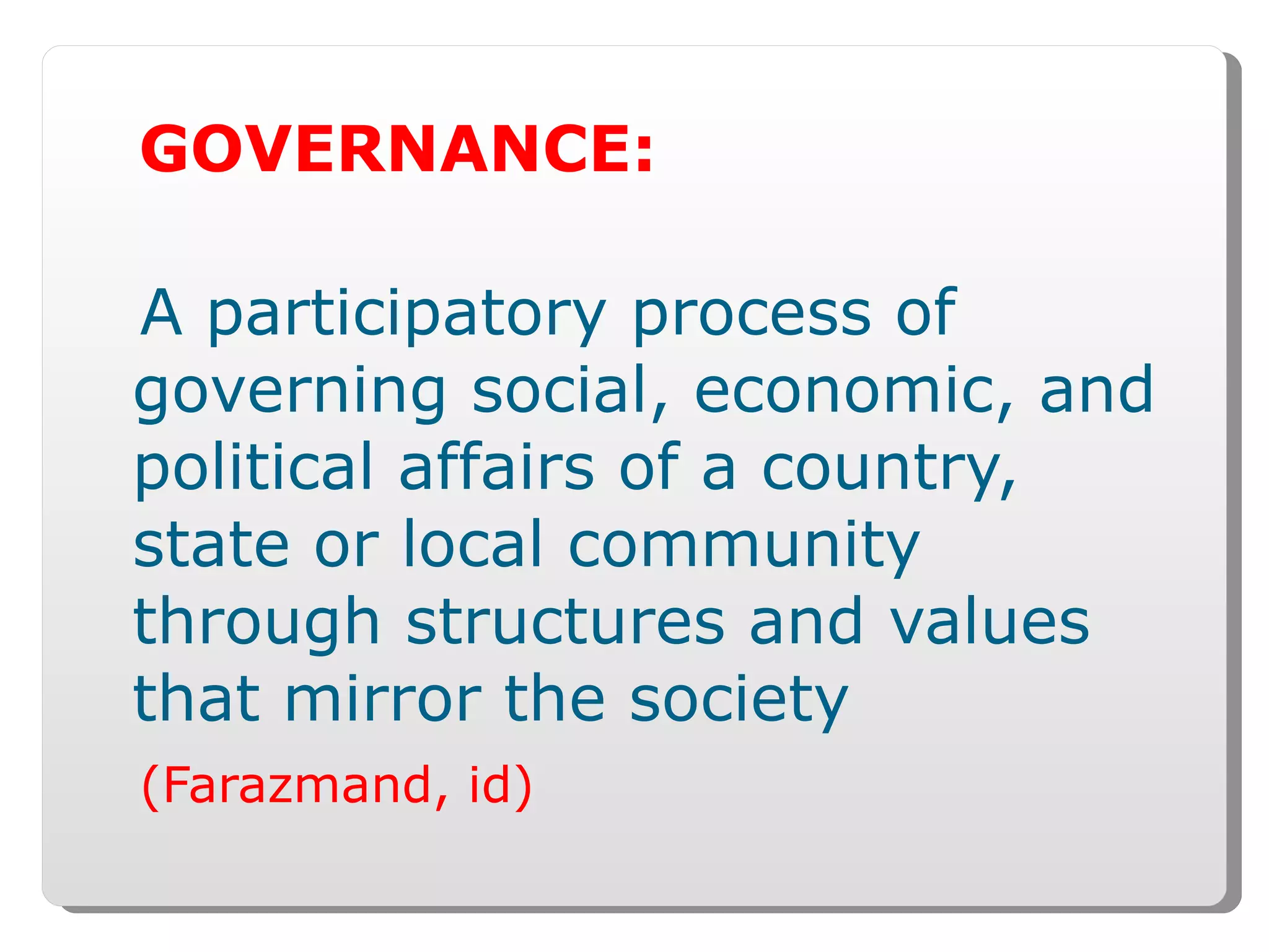 GOVERNANCE: A participatory process of governing social, economic, and political affairs of a country, state or local community through structures and values that mirror the society (Farazmand, id) 