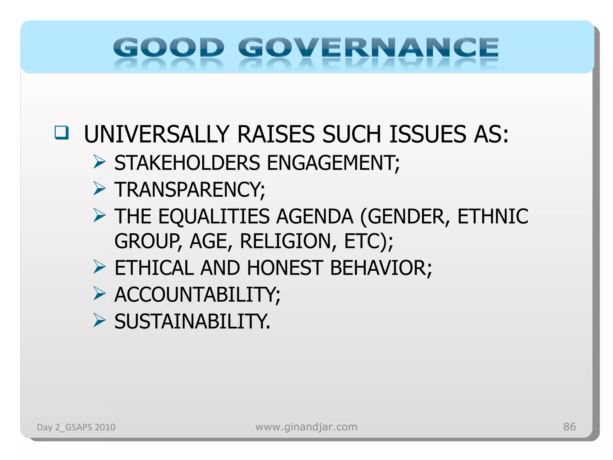 UNIVERSALLY RAISES SUCH ISSUES AS: STAKEHOLDERS ENGAGEMENT; TRANSPARENCY; THE EQUALITIES AGENDA (GENDER, ETHNIC GROUP, AGE, RELIGION, ETC); ETHICAL AND HONEST BEHAVIOR; ACCOUNTABILITY; SUSTAINABILITY.  Day 2_GSAPS 2010 www.ginandjar.com 