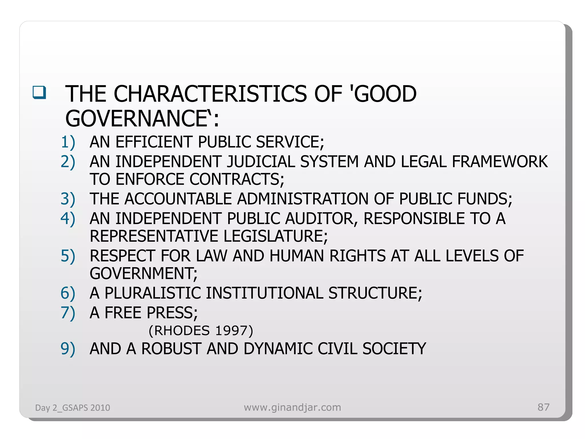 THE CHARACTERISTICS OF 'GOOD GOVERNANCE‘:  AN EFFICIENT PUBLIC SERVICE;  AN INDEPENDENT JUDICIAL SYSTEM AND LEGAL FRAMEWORK TO ENFORCE CONTRACTS;  THE ACCOUNTABLE ADMINISTRATION OF PUBLIC FUNDS;  AN INDEPENDENT PUBLIC AUDITOR, RESPONSIBLE TO A REPRESENTATIVE LEGISLATURE;  RESPECT FOR LAW AND HUMAN RIGHTS AT ALL LEVELS OF GOVERNMENT;  A PLURALISTIC INSTITUTIONAL STRUCTURE;  A FREE PRESS;  (RHODES 1997) AND A ROBUST AND DYNAMIC CIVIL SOCIETY Day 2_GSAPS 2010 www.ginandjar.com 