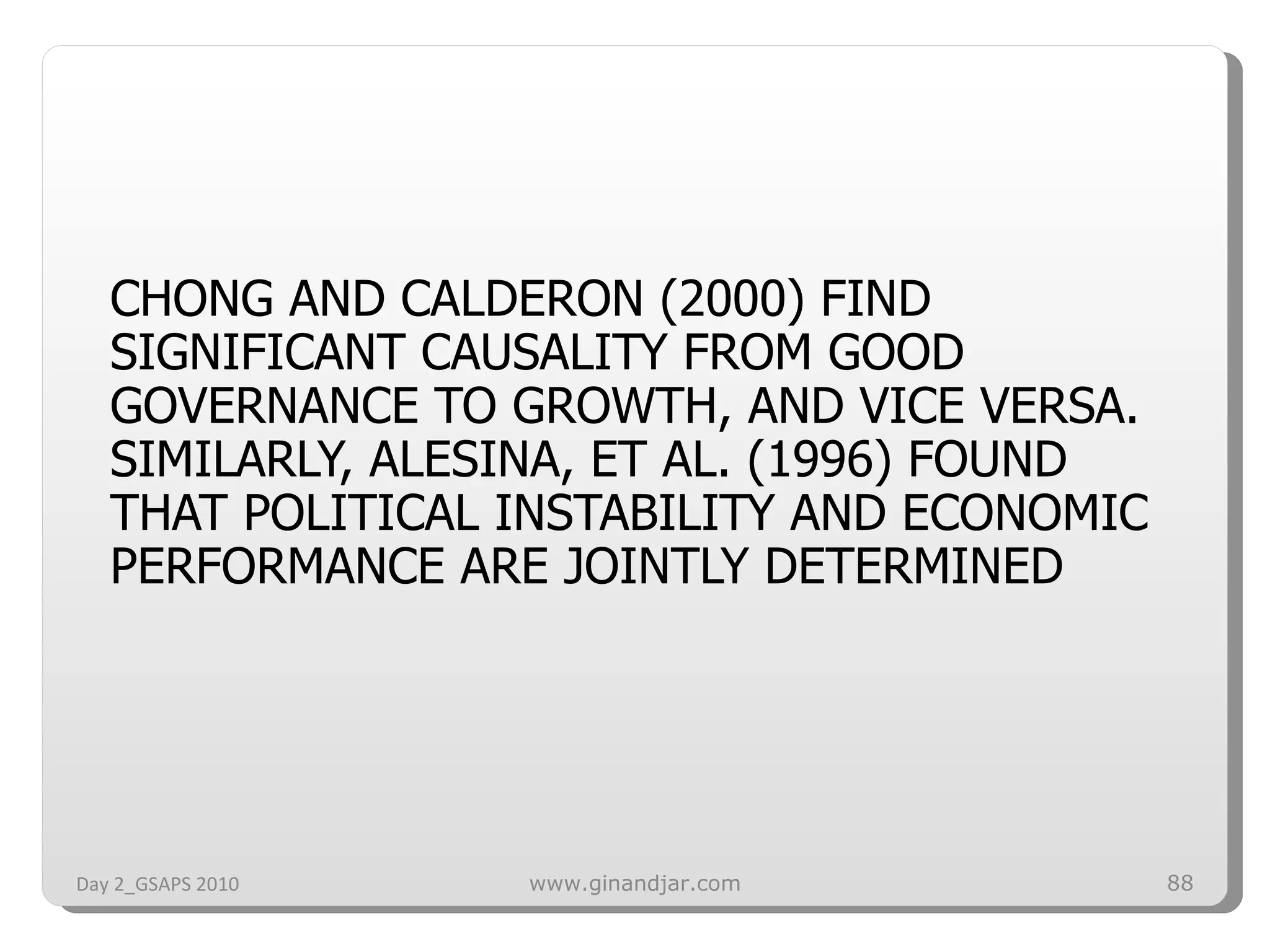 CHONG AND CALDERON (2000) FIND SIGNIFICANT CAUSALITY FROM GOOD GOVERNANCE TO GROWTH, AND VICE VERSA. SIMILARLY, ALESINA, ET AL. (1996) FOUND THAT POLITICAL INSTABILITY AND ECONOMIC PERFORMANCE ARE JOINTLY DETERMINED Day 2_GSAPS 2010 www.ginandjar.com 