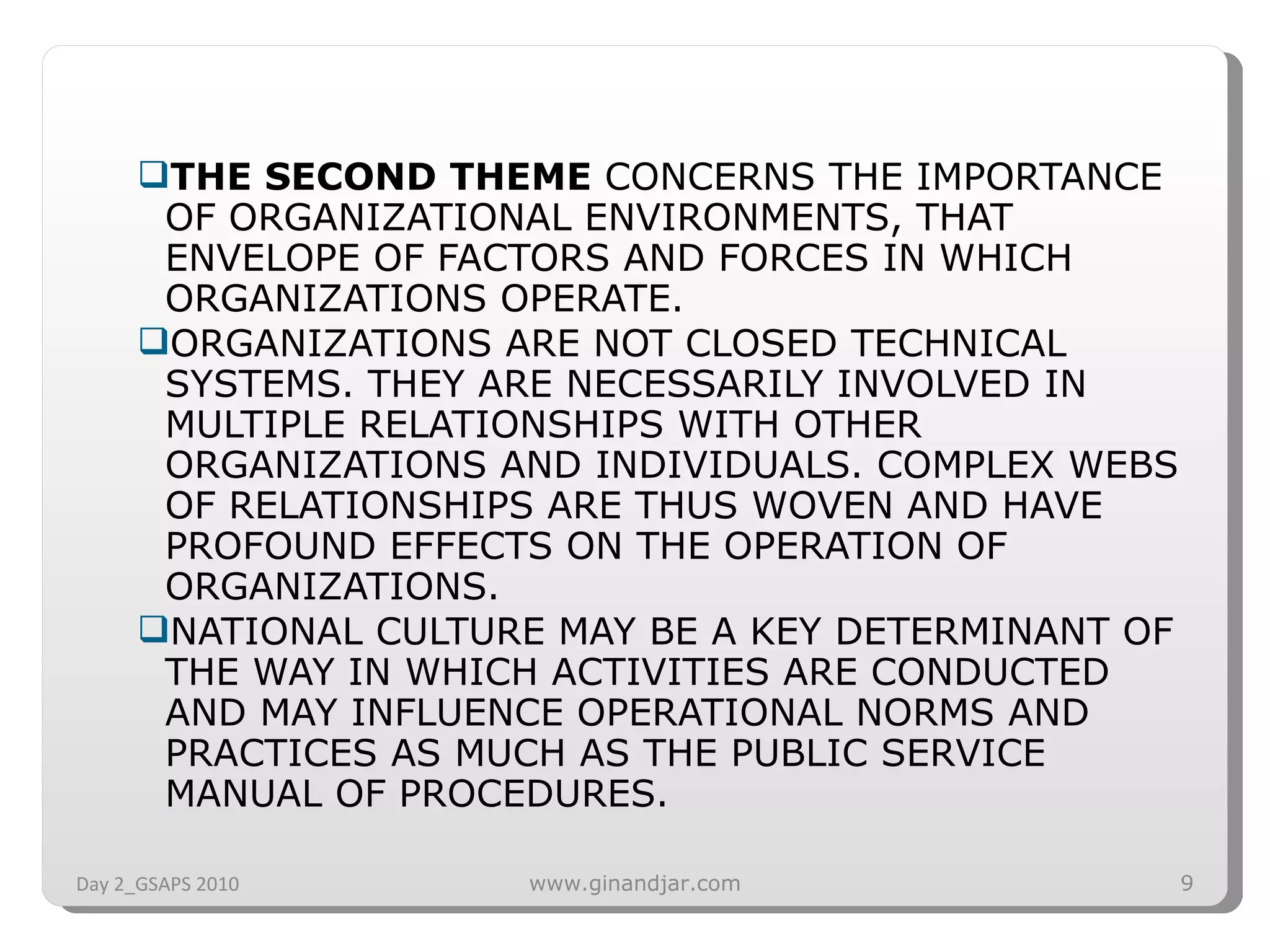 THE SECOND THEME  CONCERNS THE IMPORTANCE OF ORGANIZATIONAL ENVIRONMENTS, THAT ENVELOPE OF FACTORS AND FORCES IN WHICH ORGANIZATIONS OPERATE.  ORGANIZATIONS ARE NOT CLOSED TECHNICAL SYSTEMS. THEY ARE NECESSARILY INVOLVED IN MULTIPLE RELATIONSHIPS WITH OTHER ORGANIZATIONS AND INDIVIDUALS. COMPLEX WEBS OF RELATIONSHIPS ARE THUS WOVEN AND HAVE PROFOUND EFFECTS ON THE OPERATION OF ORGANIZATIONS.  NATIONAL CULTURE MAY BE A KEY DETERMINANT OF THE WAY IN WHICH ACTIVITIES ARE CONDUCTED AND MAY INFLUENCE OPERATIONAL NORMS AND PRACTICES AS MUCH AS THE PUBLIC SERVICE MANUAL OF PROCEDURES.  Day 2_GSAPS 2010 www.ginandjar.com 