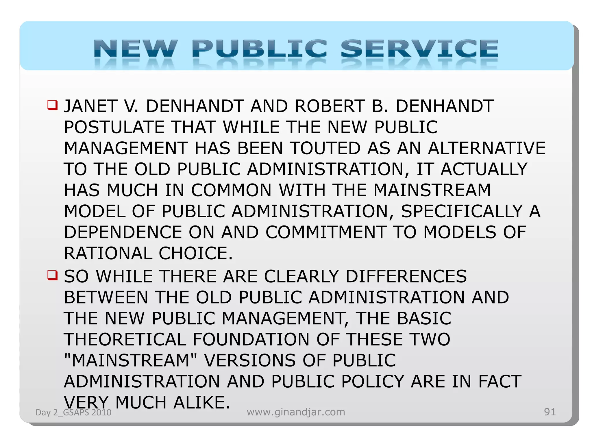 JANET V. DENHANDT AND ROBERT B. DENHANDT POSTULATE THAT WHILE THE NEW PUBLIC MANAGEMENT HAS BEEN TOUTED AS AN ALTERNATIVE TO THE OLD PUBLIC ADMINISTRATION, IT ACTUALLY HAS MUCH IN COMMON WITH THE MAINSTREAM MODEL OF PUBLIC ADMINISTRATION, SPECIFICALLY A DEPENDENCE ON AND COMMITMENT TO MODELS OF RATIONAL CHOICE.  SO WHILE THERE ARE CLEARLY DIFFERENCES BETWEEN THE OLD PUBLIC ADMINISTRATION AND THE NEW PUBLIC MANAGEMENT, THE BASIC THEORETICAL FOUNDATION OF THESE TWO &quot;MAINSTREAM&quot; VERSIONS OF PUBLIC ADMINISTRATION AND PUBLIC POLICY ARE IN FACT VERY MUCH ALIKE. Day 2_GSAPS 2010 www.ginandjar.com 