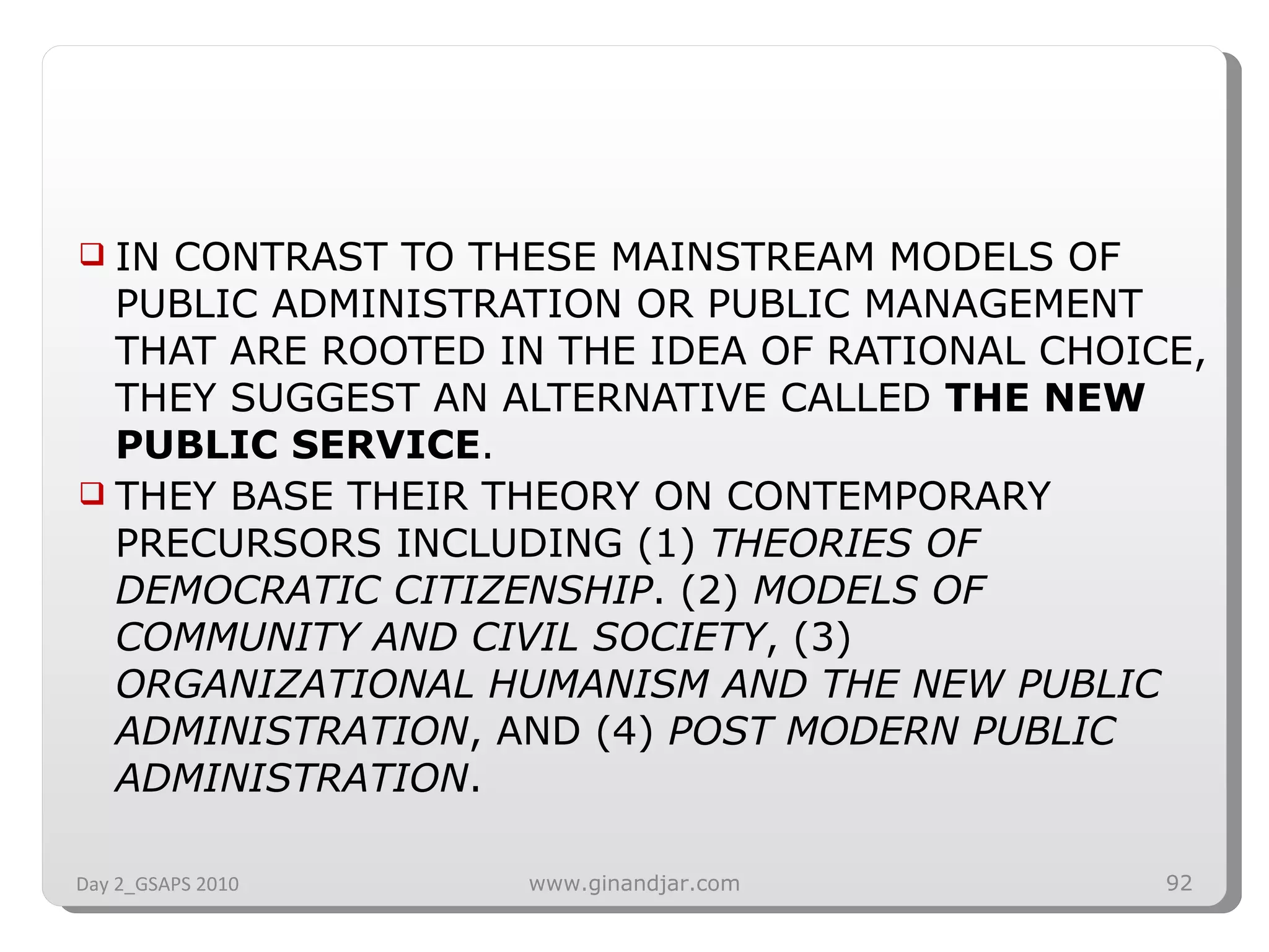 IN CONTRAST TO THESE MAINSTREAM MODELS OF PUBLIC ADMINISTRATION OR PUBLIC MANAGEMENT THAT ARE ROOTED IN THE IDEA OF RATIONAL CHOICE, THEY SUGGEST AN ALTERNATIVE CALLED  THE NEW PUBLIC SERVICE .  THEY BASE THEIR THEORY ON CONTEMPORARY PRECURSORS INCLUDING (1)  THEORIES OF DEMOCRATIC CITIZENSHIP . (2)  MODELS OF COMMUNITY AND CIVIL SOCIETY , (3)  ORGANIZATIONAL HUMANISM AND THE NEW PUBLIC ADMINISTRATION , AND (4)  POST MODERN PUBLIC ADMINISTRATION .  Day 2_GSAPS 2010 www.ginandjar.com 