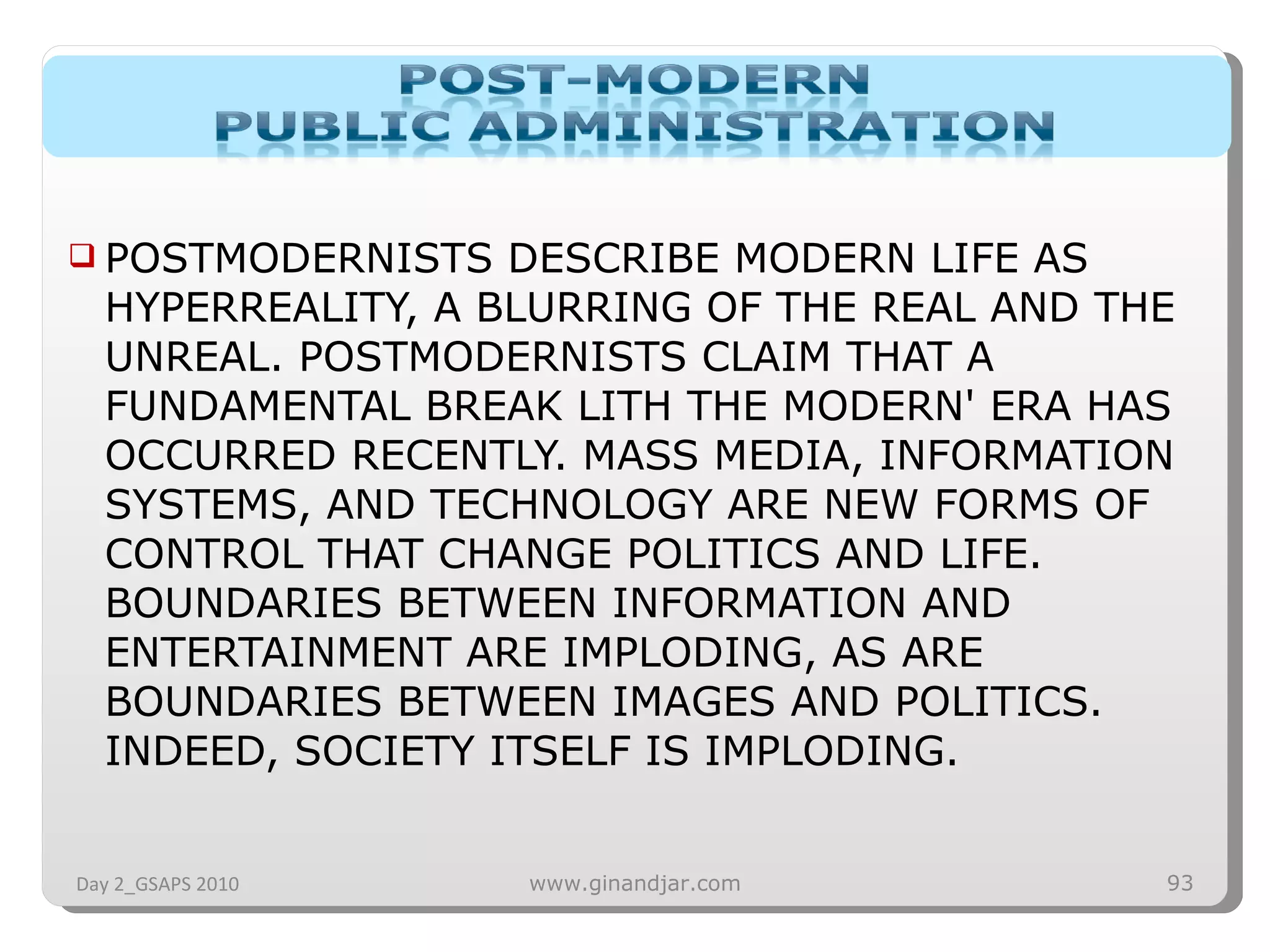POSTMODERNISTS DESCRIBE MODERN LIFE AS HYPERREALITY, A BLURRING OF THE REAL AND THE UNREAL. POSTMODERNISTS CLAIM THAT A FUNDAMENTAL BREAK LITH THE MODERN' ERA HAS OCCURRED RECENTLY. MASS MEDIA, INFORMATION SYSTEMS, AND TECHNOLOGY ARE NEW FORMS OF CONTROL THAT CHANGE POLITICS AND LIFE. BOUNDARIES BETWEEN INFORMATION AND ENTERTAINMENT ARE IMPLODING, AS ARE BOUNDARIES BETWEEN IMAGES AND POLITICS. INDEED, SOCIETY ITSELF IS IMPLODING.  Day 2_GSAPS 2010 www.ginandjar.com 