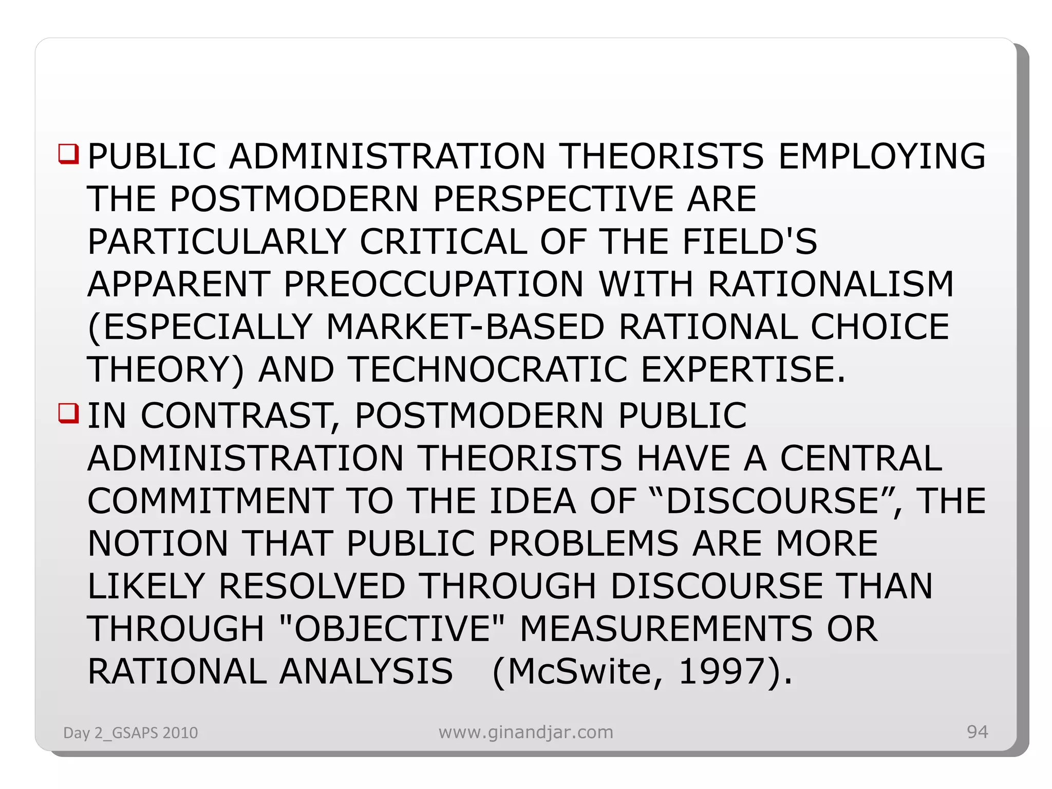 PUBLIC ADMINISTRATION THEORISTS EMPLOYING THE POSTMODERN PERSPECTIVE ARE PARTICULARLY CRITICAL OF THE FIELD'S APPARENT PREOCCUPATION WITH RATIONALISM (ESPECIALLY MARKET-BASED RATIONAL CHOICE THEORY) AND TECHNOCRATIC EXPERTISE. IN CONTRAST, POSTMODERN PUBLIC ADMINISTRATION THEORISTS HAVE A CENTRAL COMMITMENT TO THE IDEA OF “DISCOURSE”, THE NOTION THAT PUBLIC PROBLEMS ARE MORE LIKELY RESOLVED THROUGH DISCOURSE THAN THROUGH &quot;OBJECTIVE&quot; MEASUREMENTS OR RATIONAL ANALYSIS  (McSwite, 1997). Day 2_GSAPS 2010 www.ginandjar.com 