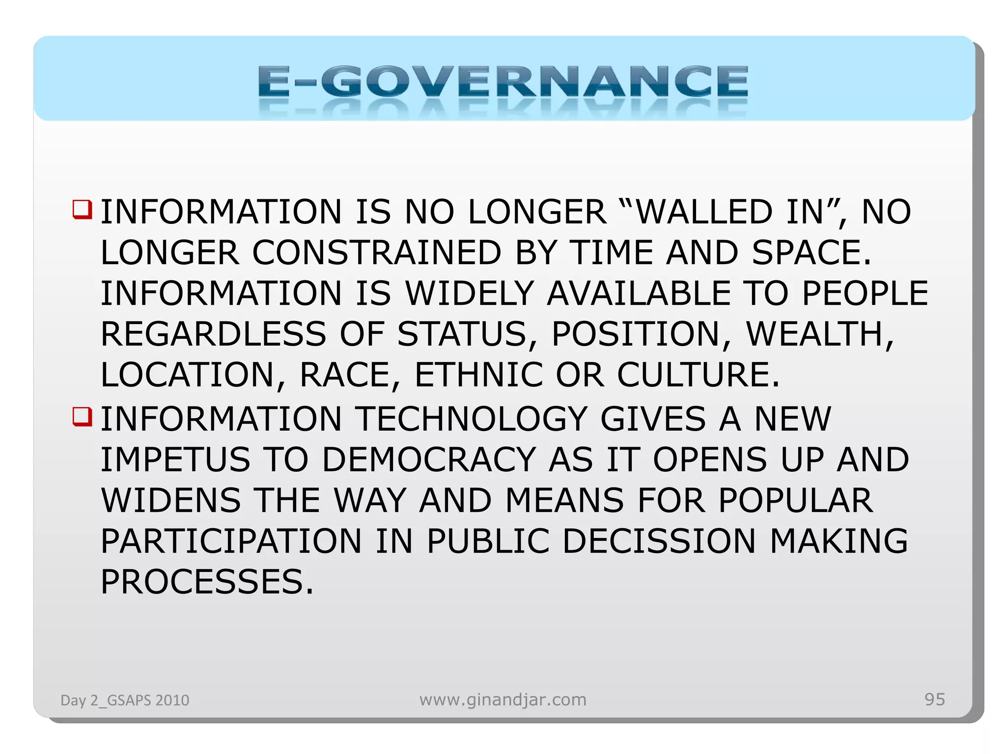 INFORMATION IS NO LONGER “WALLED IN”, NO LONGER CONSTRAINED BY TIME AND SPACE. INFORMATION IS WIDELY AVAILABLE TO PEOPLE REGARDLESS OF STATUS, POSITION, WEALTH, LOCATION, RACE, ETHNIC OR CULTURE. INFORMATION TECHNOLOGY GIVES A NEW IMPETUS TO DEMOCRACY AS IT OPENS UP AND WIDENS THE WAY AND MEANS FOR POPULAR PARTICIPATION IN PUBLIC DECISSION MAKING PROCESSES.  Day 2_GSAPS 2010 www.ginandjar.com 