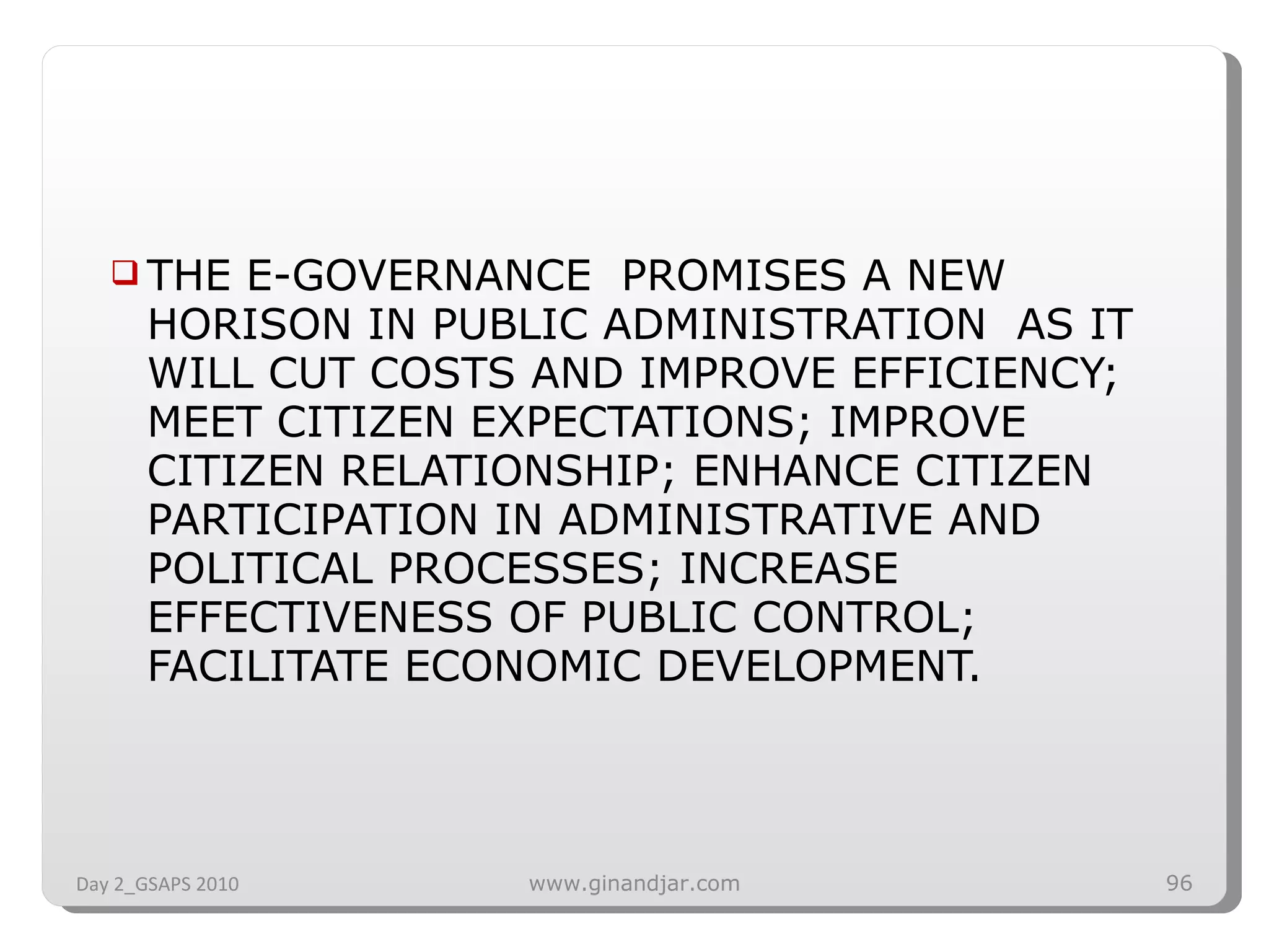 THE E-GOVERNANCE  PROMISES A NEW HORISON IN PUBLIC ADMINISTRATION  AS IT WILL CUT COSTS AND IMPROVE EFFICIENCY; MEET CITIZEN EXPECTATIONS; IMPROVE CITIZEN RELATIONSHIP; ENHANCE CITIZEN PARTICIPATION IN ADMINISTRATIVE AND POLITICAL PROCESSES; INCREASE EFFECTIVENESS OF PUBLIC CONTROL; FACILITATE ECONOMIC DEVELOPMENT. Day 2_GSAPS 2010 www.ginandjar.com 