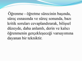 Öğrenme - öğretme sürecinin başında, 
süreç esnasında ve süreç sonunda, bazı 
kritik soruları cevaplandırarak, bilişsel 
düzeyde, daha anlamlı, derin ve kalıcı 
öğrenmenin gerçekleşeceği varsayımına 
dayanan bir tekniktir. 
 