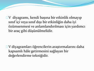 V diyagramı, kendi başına bir etkinlik olmayıp 
sınıf içi veya sınıf dışı bir etkinliğin daha iyi 
özümsenmesi ve anlamlandırılması için yardımcı 
bir araç gibi düşünülmelidir. 
V diyagramları öğrencilerin araştırmalarını daha 
kapsamlı hâle getirmesini sağlayan bir 
değerlendirme tekniğidir. 
 