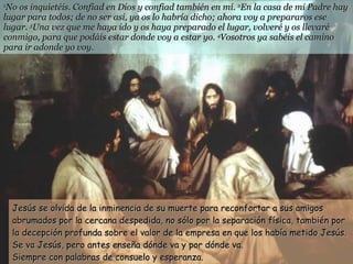 1 No os inquietéis. Confiad en Dios y confiad también en mí.  2 En la casa de mi Padre hay lugar para todos; de no ser así, ya os lo habría dicho; ahora voy a prepararos ese lugar.  3 Una vez que me haya ido y os haya preparado el lugar, volveré y os llevaré conmigo, para que podáis estar donde voy a estar yo.  4 Vosotros ya sabéis el camino para ir adonde yo voy. Jesús se olvida de la inminencia de su muerte para reconfortar a sus amigos abrumados por la cercana despedida, no sólo por la separación física, también por la decepción profunda sobre el valor de la empresa en que los había metido Jesús. Se va Jesús, pero antes enseña dónde va y por dónde va.  Siempre con palabras de consuelo y esperanza. 