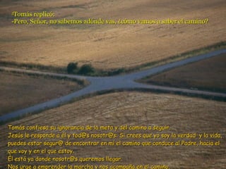 5 Tomás replicó: -Pero, Señor, no sabemos adónde vas, ¿cómo vamos a saber el camino? Tomás confiesa su ignorancia de la meta y del camino a seguir. Jesús le responde a él y tod@s nosotr@s: Si crees que yo soy la verdad  y la vida, puedes estar segur@ de encontrar en mí el camino que conduce al Padre, hacia el que voy y en el que estoy. Él está ya donde nosotr@s queremos llegar.  Nos urge a emprender la marcha y nos acompaña en el camino. 