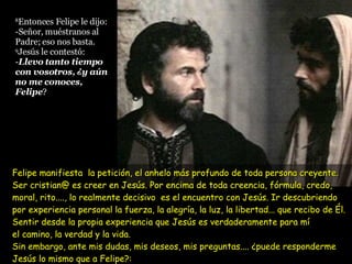 Felipe manifiesta  la petición, el anhelo más profundo de toda persona creyente. Ser cristian@ es creer en Jesús. Por encima de toda creencia, fórmula, credo, moral, rito...., lo realmente decisivo  es el encuentro con Jesús. Ir descubriendo por experiencia personal la fuerza, la alegría, la luz, la libertad... que recibo de Él. Sentir desde la propia experiencia que Jesús es verdaderamente para mí  el camino, la verdad y la vida. Sin embargo, ante mis dudas, mis deseos, mis preguntas.... ¿puede responderme Jesús lo mismo que a Felipe?:    ¿“Llevo tanto tiempo contigo y todavía no me conoces....”? 8 Entonces Felipe le dijo: -Señor, muéstranos al Padre; eso nos basta. 9 Jesús le contestó: - Llevo tanto tiempo con vosotros, ¿y aún no me conoces, Felipe ?  