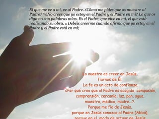 El que me ve a mí, ve al Padre. ¿Cómo me pides que os muestre al Padre?  10 ¿No crees que yo estoy en el Padre y el Padre en mí? Lo que os digo no son palabras mías. Es el Padre, que vive en mí, el que está realizando su obra.  11  Debéis creerme cuando afirmo que yo estoy en el Padre y el Padre está en mí;  Lo nuestro es creer en Jesús,  fiarnos de Él.  La fe es un acto de confianza. ¿Por qué creo que el Padre es acogida, compasión, comprensión, cercanía, luz, pan, agua,  maestro, médico, madre...?.  Porque me fío de Jesús,  porque en Jesús conozco al Padre (Abbá),  porque en el  modo de actuar de Jesús  veo cómo actúa el Padre. 