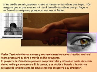 si no creéis en mis palabras, creed al menos en las obras que hago.  12 Os aseguro que el que cree en mí, hará también las obras que yo hago, e incluso otras mayores, porque yo me voy al Padre. Vuelve Jesús a invitarnos a creer y nos revela nuestra nueva situación: vuelto al Padre proseguirá su obra a través de l@s creyentes. El proyecto de Jesús hace personas comprometidas y activas en medio de la vida diaria; nadie que se acerca a él, lo conoce, y se decide a llevarlo a la práctica  es capaz de inhibirse ante las situaciones que encuentra a su alrededor.  