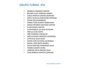 GRUPO-TURMA 5ºA
  •   ANABELA CARDOSO SANTOS
  •   BRUNO FILIPE FERREIRA SOARES
  •   CARLA PATRÍCIA SANTOS MOREIRA
  •   CÁTIA FILIPA da CONCEIÇÃO FERREIRA
  •   CÉSAR SOUSA BARBOSA
  •   DIANA FILIPA DUARTE ROBALINHO
  •   DIOGO ANTÓNIO AZEVEDO CASTRO
  •   FILIPA NUNES SANTOS
  •   FILIPA RAQUEL da SILVA OLIVEIRA
  •   INÊS da SILVA COSTA
  •   INÊS FERREIRA CARVALHO
  •   INÊS OLIVEIRA CARDOSO LOURENÇO
  •   LETÍCIA da SILVA ALVES
  •   PEDRO JOSÉ OLIVEIRA LOURENÇO
  •   RAFAEL JOSÉ MOTA SOARES
  •   SÍLVIA CRISTINA FERNANDES SILVA
  •   TOMÁS CURATO VIEIRA
  •   VANESSA SOFIA RIBEIRO SILVA
  •   VERA MÓNICA SANTOS CARDOSO




                            31 de Outubro de 2011
 