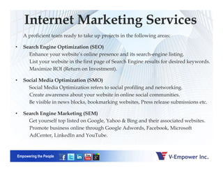 Internet Marketing Services
A proficient team ready to take up projects in the following areas:
• Search Engine Optimization (SEO)
Enhance your website’s online presence and its search-engine listing.
List your website in the first page of Search Engine results for desired keywords.
Maximize ROI (Return on Investment).
• Social Media Optimization (SMO)
Social Media Optimization refers to social profiling and networking.
Empowering the People
Social Media Optimization refers to social profiling and networking.
Create awareness about your website in online social communities.
Be visible in news blocks, bookmarking websites, Press release submissions etc.
• Search Engine Marketing (SEM)
Get yourself top listed on Google, Yahoo & Bing and their associated websites.
Promote business online through Google Adwords, Facebook, Microsoft
AdCenter, LinkedIn and YouTube.
 
