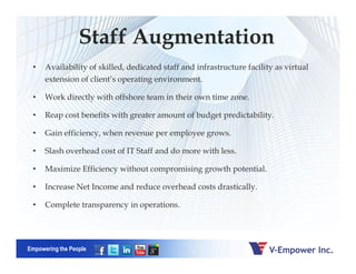 Staff Augmentation
• Availability of skilled, dedicated staff and infrastructure facility as virtual
extension of client’s operating environment.
• Work directly with offshore team in their own time zone.
• Reap cost benefits with greater amount of budget predictability.
• Gain efficiency, when revenue per employee grows.
Empowering the People
• Gain efficiency, when revenue per employee grows.
• Slash overhead cost of IT Staff and do more with less.
• Maximize Efficiency without compromising growth potential.
• Increase Net Income and reduce overhead costs drastically.
• Complete transparency in operations.
 