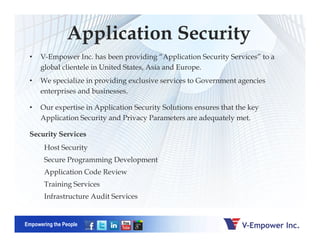 Application Security
• V-Empower Inc. has been providing “Application Security Services” to a
global clientele in United States, Asia and Europe.
• We specialize in providing exclusive services to Government agencies
enterprises and businesses.
• Our expertise in Application Security Solutions ensures that the key
Application Security and Privacy Parameters are adequately met.
Empowering the People
Security Services
Host Security
Secure Programming Development
Application Code Review
Training Services
Infrastructure Audit Services
 