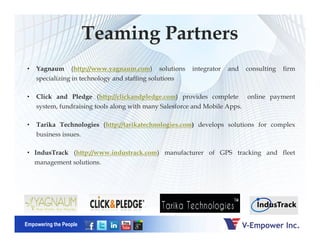 Teaming Partners
• Yagnaum (http://www.yagnaum.com) solutions integrator and consulting firm
specializing in technology and staffing solutions
• Click and Pledge (http://clickandpledge.com) provides complete online payment
system, fundraising tools along with many Salesforce and Mobile Apps.
• Tarika Technologies (http://tarikatechnologies.com) develops solutions for complex
Empowering the People
• Tarika Technologies (http://tarikatechnologies.com) develops solutions for complex
business issues.
• IndusTrack (http://www.industrack.com) manufacturer of GPS tracking and fleet
management solutions.
 