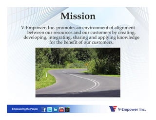 V-Empower, Inc. promotes an environment of alignment
between our resources and our customers by creating,
developing, integrating, sharing and applying knowledge
for the benefit of our customers.
Mission
Empowering the People
 