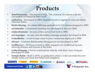 Products
• StateDemocracy – Developed in 2001, This connects US citizens with the
Lawmakers at Federal & State Level.
• ezElection – Developed in 2003, Simplified tools to register to vote and obtain
Absentee Ballot.
• WebLobbying - An online lobbying application for US citizens designed in 2003.
• ezListmailer - Customized emailing tool developed in the year 2004.
• ezQuestionnaire - An easy online survey tool built in 2004.
• ezCampaigns – An easy and affordable campaign presence developed in 2004.
Empowering the People
• CrimeBlotter - A tool to map crime in your community deployed in 2006.
• eProact – Customer Relationship Management tool developed in 2007.
• GolfFlyover – 3D Flyovers built in 2008, mapped over 14,000 Golf layouts
showing distance and layouts of the holes.
• Lobbydelegates – Tool to communicate directly with these Super Delegates
developed in 2008.
• Sample Ballot – Built in 2010, an application where a voter can make his own
sample ballot and share that ballot with neighbors.
 