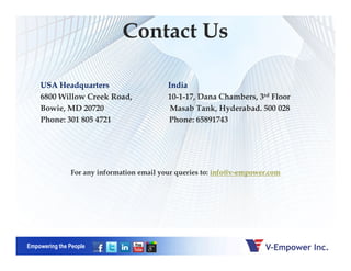 USA Headquarters India
6800 Willow Creek Road, 10-1-17, Dana Chambers, 3rd Floor
Bowie, MD 20720 Masab Tank, Hyderabad. 500 028
Phone: 301 805 4721 Phone: 65891743
Contact Us
Empowering the People
For any information email your queries to: info@v-empower.com
 