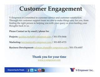 V-Empower is committed to customer service and customer satisfaction.
Through our customer support team we aim to make things easy for you, from
finding the right person to helping you with your query or even feeding your
thoughts back to us.
Please Contact us by email / phone for:
Projects: quddus.mohd@v-empower.com / 301-576-0646
Customer Engagement
Empowering the People
Thank you for your time
www.v-empower.com
Marketing: ken.laureys@v-empower.com / 301-805-4721
Business Development: rahman.ahmed@v-empower.com /301-576-6007
 