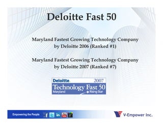 Deloitte Fast 50
Maryland Fastest Growing Technology Company
by Deloitte 2006 (Ranked #1)
Maryland Fastest Growing Technology Company
Empowering the People
by Deloitte 2007 (Ranked #7)
 