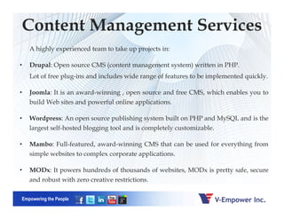 Content Management Services
A highly experienced team to take up projects in:
• Drupal: Open source CMS (content management system) written in PHP.
Lot of free plug-ins and includes wide range of features to be implemented quickly.
• Joomla: It is an award-winning , open source and free CMS, which enables you to
build Web sites and powerful online applications.
Empowering the People
• Wordpress: An open source publishing system built on PHP and MySQL and is the
largest self-hosted blogging tool and is completely customizable.
• Mambo: Full-featured, award-winning CMS that can be used for everything from
simple websites to complex corporate applications.
• MODx: It powers hundreds of thousands of websites, MODx is pretty safe, secure
and robust with zero creative restrictions.
 
