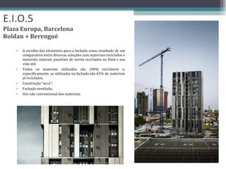 E.I.O.5 Plaza Europa, Barcelona Roldan + Berengué A escolha dos elementos para a fachada como resultado de um comparativo entre diversas soluções com materiais reciclados e materiais naturais passíveis de serem reciclados no fimd e sua vida útil. Todos os materiais utilizados são 100% recicláveis ​​e, especificamente, as utilizadas na fachada são 65% de materiais já reciclados. Construção “seca”; Fachada ventilada; Uso não convencional dos materiais. 