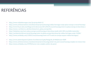 REFERÊNCIAS http://www.roldanberengue.com/?p=project&id=12 http://www.archinnovations.com/featured-projects/housing/roldan-berengue-arqts-plaza-europa-a-social-housing-development-in-barcelona-spain/ http://www10.aeccafe.com/blogs/arch-showcase/2011/05/01/social-housing-tower-in-plaza-europa-in-barcelona-spain-by-roldan-berengue/ http://www.e-architect.co.uk/barcelona/torre_plaza_europa.htm http://inhabitat.com/torre-placa-europa-social-housing-in-barcelona-made-with-100-recyclable-materials/ http://architecturelab.net/social-housing-tower-in-plaza-europa-barcelona-by-roldan-berengue-arqts-16206/ http://www.archdaily.com/130267/social-housing-tower-of-75-units-in-europa-square-roldan-berengue/ http://www.atelierdupont.fr/photo-d-architecture2.php?fotografe_id=86&dossier=REN http://www.archinnovations.com/featured-projects/housing/atelier-du-pont-social-housing-complex-in-rennes-france/ http://www.archdaily.com/45990/lucien-rose-complex-atelier-du-pont/ 