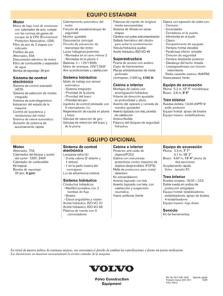 Volvo Construction
Equipment
En virtud de nuestra política de continuas mejoras, nos reservamos el derecho de cambiar las especificaciones y diseño sin previa notificación.
Las ilustraciones no muestran necesariamente la versión estándar de la maquina.
Ref. No. 33 5 435 1626 Spanish, global
Printed in Korea 2001.05-1 KOR
Volvo, Seoul
EQUIPO ESTÁNDAR
EQUIPO OPCIONAL
Motor
Motor de bajo nivel de emisiones
con calentador de aire; cumple
con las normas de gases de
escape de la EPA (Environment
Protection Association, USA)
Filtro de aire de 2 etapas con
indicador
Prefiltro de aire
Alternador, 50A
Desconector eléctrico de motor
Filtro de combustible y separador
de agua
Bomba de repostaje: 35 lpm
Sistema de control
electrónico
Sistema de control avanzado
(ACS)
Sistema de selección de modos
integrado
Sistema de auto-diagnóstico
Indicacion del estado de la
maquina
Control de la potencia y
revoluviones del motor
Sistema de ralentí automático
Aumento de potencia de
accionamiento rápido
Calentamiento automático del
motor
Función de parada/arranque de
seguridad
Monitor ajustable
Desconector principal
Circuito de prevención de
rearranque del motor
Luces halógenas potentes:
- Montadas en el carro inferior 2
- Montadas en la pluma 2
Baterías, 2×12V/150Ah
Motor de arranque, 24V/7,5kW
Aire acondicionado y calefacción
Sistema hidráulico
Modo de trabajo por sensor
automático
- Sistema integrador
- Prioridad de la pluma
- Prioridad del brazo
- Prioridad del giro
Joysticks de control piloteado con
3 interruptores c/u.
Regeneración de caudal en pluma
y brazo
Válvulas de retención de giro
Válvulas de retención del brazo y
de la pluma
Palancas de mando de longitud
media servoasistidas
Sistema de filtrado en varias
etapas
Cilindros con juntas anticontaminación
Sellado hermético del cilindro
para evitar la contaminación
Válvula hidráulica auxiliar
Aceite hidráulico, ISO VG 46
Superestructura
Puerta de acceso con asidero
Cajón de herramientas
Placas antideslizantes de metal
perforado
contrapeso, 2 900 kg, 6390 lb
Cabina e interior
Montajes de cabina con
amortiguación hidráulica
Volante de dirección ajustable
en profundidad y altura
Asiento del operario y consola de
mandos ajustables
Asiento tapizado con tela, provisto
de calefacción
Antena flexible
Palanca del bloqueo de seguridad
hidráulica
Cabina con supresión de ruidos con:
- Cenicero
- Encendedor
- Cerraduras en la puerta
- Alfombrilla en el suelo
- Claxon
- Compartimento de equipale
- Ventana frontal elevable
- Parabrisas inferior retirable
- Cinturón de seguridad
- Ventana deslizante posterior
- Claraboya del techo tintada
- Limpiaparabrisas con función
intermitente
- Radio cassette estéreo (AM/FM)
Visera parasol, frente
Equipo de excavación
Pluma: 5,2 m, 17' 1'' monobloque
Brazo: 2,6 m, 8' 6''
Tren inferior
Ruedas dobles, 10,00-20PR14
anillo protector
Equipo frontal: apoyo de bivalva
Equipo trasero: estabilizadores
Motor
Alternador, 70A
Calentador del bloque y aceite
del carter: 120V, 240V
Calentador de combustible
Kit tropical
Bomba de repostaje:
35 lpm, 9 gpm
Sistema de control
electrónico
Lamparas extra (4):
- 3 enla cabina (2 delante y
1 detras)
- 1 en la parte trasera del
contrapeso
Luz de advertencia rotativa
Sistema hidráulico
Conductos hidráulicos
- Martillo/corredera, con 2
bombas de flujo
- Bivalva
- Cazos angulables y rotator
Aceite hidráulico, ISO VG 32
Aceite hidráulico, ISO VG 68
Palanca de mando con 5
conmutadores
Cabina e interior
Protector anti-caída de
objetos(FOG)
Cabina con estructuras
protectoras contra impactos de
objetos desprendidos (FOPS)
Malla de proteccion para cristal
delantero
Kit antivandalismo
Asiento tapizado con tela
Asiento tapizado con tela, con
calefacción y suspensión
neumática
Visera antilluvia, frente
Equipo de excavación
Pluma: 2,3 m, 7' 7''
3,1 m, 10' 2''
Brazo: 4,97 m, 16' 4'' pluma de
dos secciones
Acoplamiento rápido
Volvo - tamaño S1
Tren inferior
Ruedas simples, 18,00×22,5
Doble rueda sin anillos de
protección antigolpes
Equipo frontal: estabilizadores,
estabilizadores, apoyo de bivalva,
4 estabilizadores
Equipo trasero: hoja dozer,
Servicio
Kit de herramientas
 