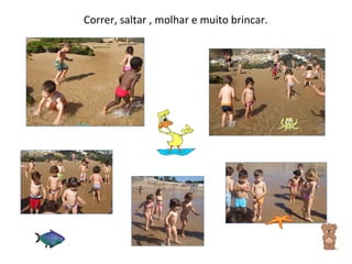 Correr, saltar , molhar e muito brincar. 