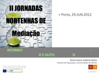 > Porto, 29.JUN.2012




          INTERNET                                                                                              -
                                                                O E AUTO-                    O
                                                                                           Teresa Castro, António Osório
                                                                            Intituto de Educação, Universidade do Minho
This work is funded by POPH – QREN – Type 4.1 – Advanced
Training, by European Social Fund and national funds of MCTES
through FCT - Foundation for Science and Technology, under
Research Grant with ReferenceSFRH/BD/68288/2010.
 
