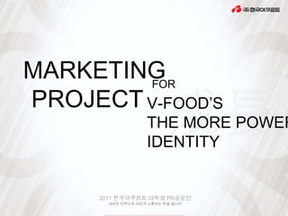MARKETING
        FOR
PROJECT V-FOOD’S
                    THE MORE POWER
                    IDENTITY


      2011 한국야쿠르트 대학생 PR공모전
        새로운 전략으로 세상과 소통하는 문을 열어라
 