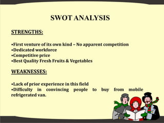 Increase in employment and disposable income both in urban and semi-urban areas.OBJECTIVE To earn money, generate employment and ensure quality prices to farmers and quality product to buyers and to improve the quality of life of the people of Guwahati.MISSIONTo provide best quality fresh fruits & vegetables to its target customers and to reduce the impact of middle man in marketing of agricultural products.VISIONTo be a market leader in static and mobile retail sector in Guwahati region and to spread our business to whole India