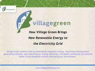 How Village Green Brings
                        New Renewable Energy to
                             the Electricity Grid

   Village Green believes that by developing renewable energy, improving existing power
generating methods, and improving our energy efficiency, the global community can achieve
               higher living standards without destroying our environment.




                                www.villagegreenenergy.com
 